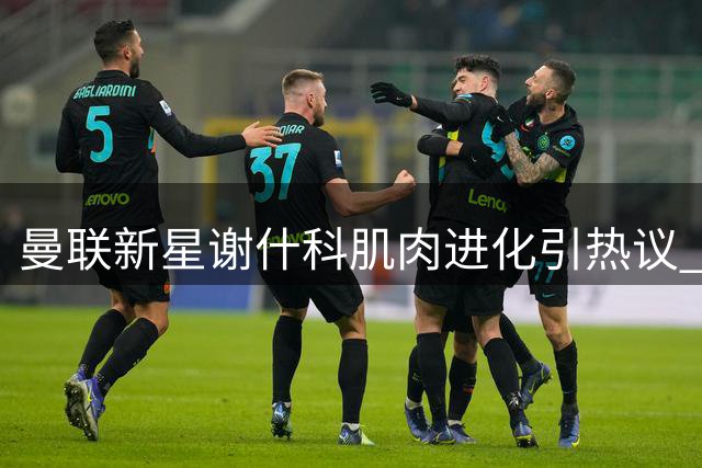 曼联新星谢什科肌肉进化引热议 红魔锋线或将迎来蜕变契机？