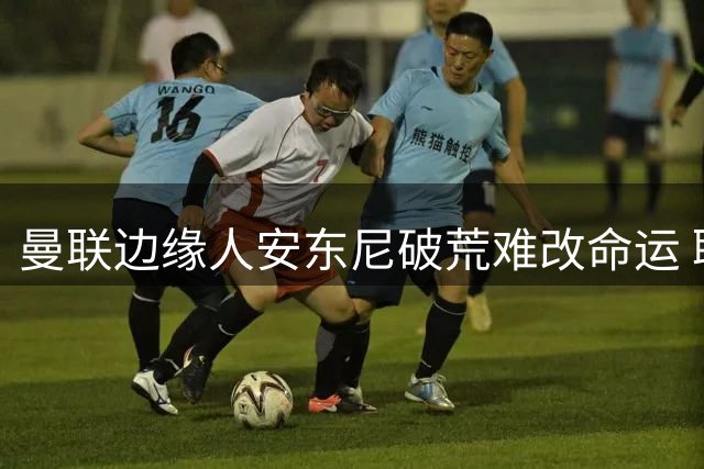 曼联边缘人安东尼破荒难改命运 联赛杯闪光难撼主力阵容