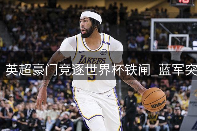 英超豪门竞逐世界杯铁闸 蓝军突袭卢库米交易搅动转会市场